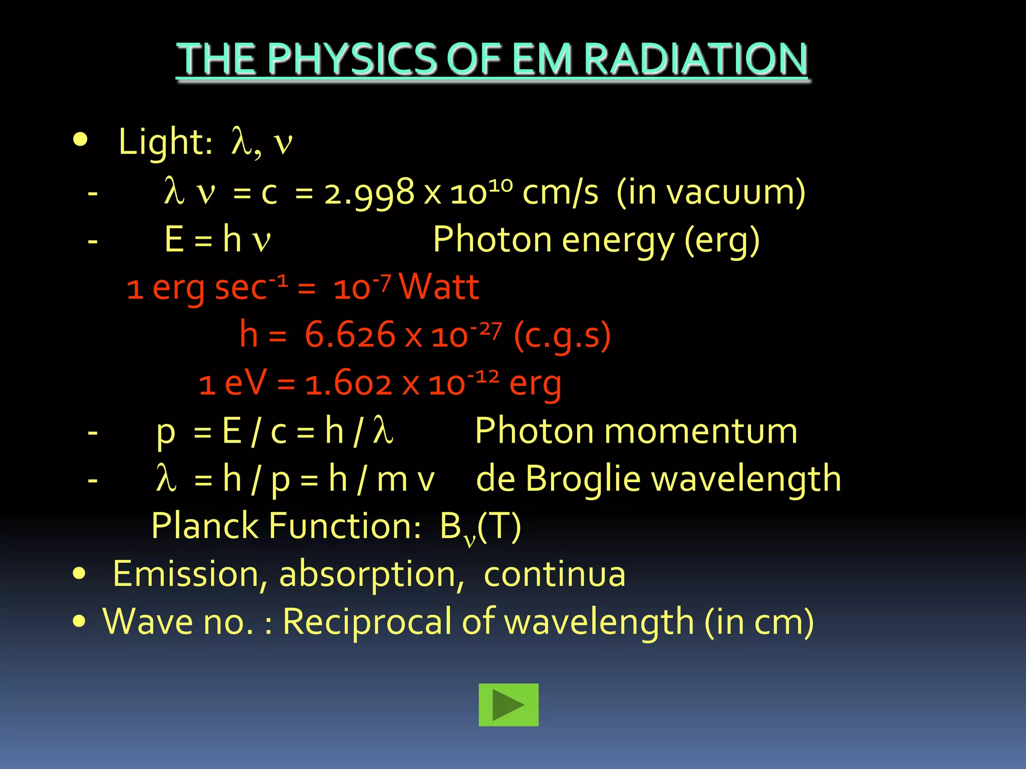 THE PHYSICS OF EM RADIATION
• Light:
-         = c = 2.998 x 1010 cm/s (in vacuum)
-     E=h                Photon energy (erg)
   1 erg sec-1 = 10-7 Watt
           h = 6.626 x 10-27 (c.g.s)
        1 eV = 1.602 x 10-12 erg
 - p =E/c=h/               Photon momentum
 -      = h / p = h / m v de Broglie wavelength
     Planck Function: B (T)
• Emission, absorption, continua
• Wave no. : Reciprocal of wavelength (in cm)
 