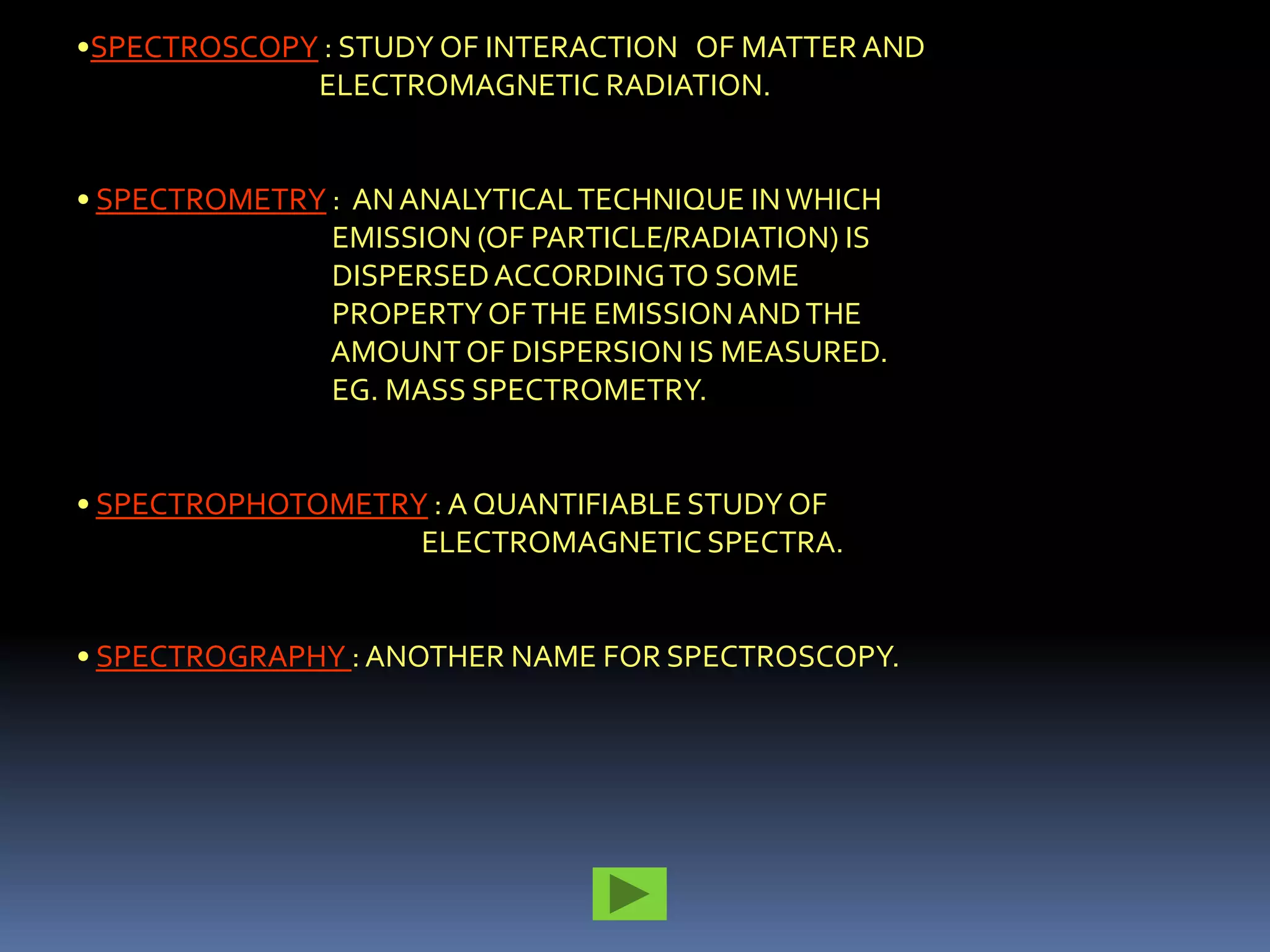•SPECTROSCOPY : STUDY OF INTERACTION OF MATTER AND
             ELECTROMAGNETIC RADIATION.


• SPECTROMETRY : AN ANALYTICAL TECHNIQUE IN WHICH
               EMISSION (OF PARTICLE/RADIATION) IS
               DISPERSED ACCORDING TO SOME
               PROPERTY OF THE EMISSION AND THE
               AMOUNT OF DISPERSION IS MEASURED.
               EG. MASS SPECTROMETRY.


• SPECTROPHOTOMETRY : A QUANTIFIABLE STUDY OF
                   ELECTROMAGNETIC SPECTRA.


• SPECTROGRAPHY : ANOTHER NAME FOR SPECTROSCOPY.
 