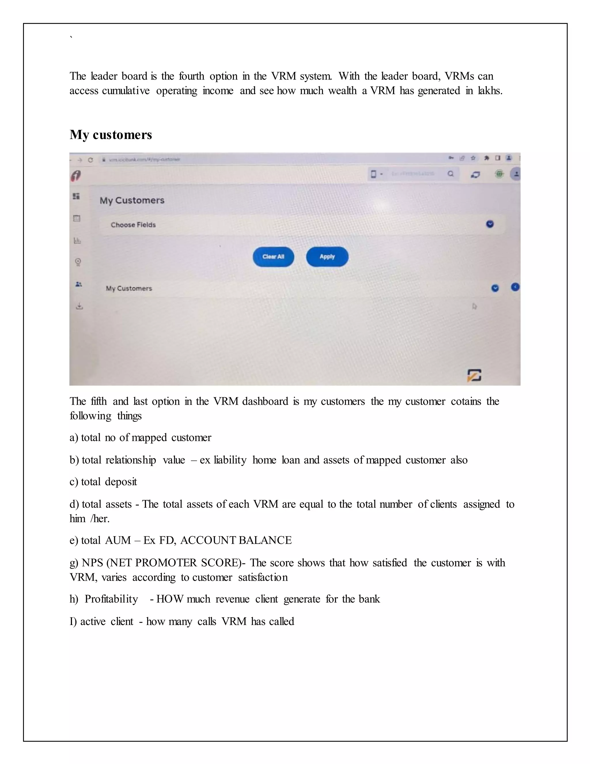 `
The leader board is the fourth option in the VRM system. With the leader board, VRMs can
access cumulative operating income and see how much wealth a VRM has generated in lakhs.
My customers
The fifth and last option in the VRM dashboard is my customers the my customer cotains the
following things
a) total no of mapped customer
b) total relationship value – ex liability home loan and assets of mapped customer also
c) total deposit
d) total assets - The total assets of each VRM are equal to the total number of clients assigned to
him /her.
e) total AUM – Ex FD, ACCOUNT BALANCE
g) NPS (NET PROMOTER SCORE)- The score shows that how satisfied the customer is with
VRM, varies according to customer satisfaction
h) Profitability - HOW much revenue client generate for the bank
I) active client - how many calls VRM has called
 