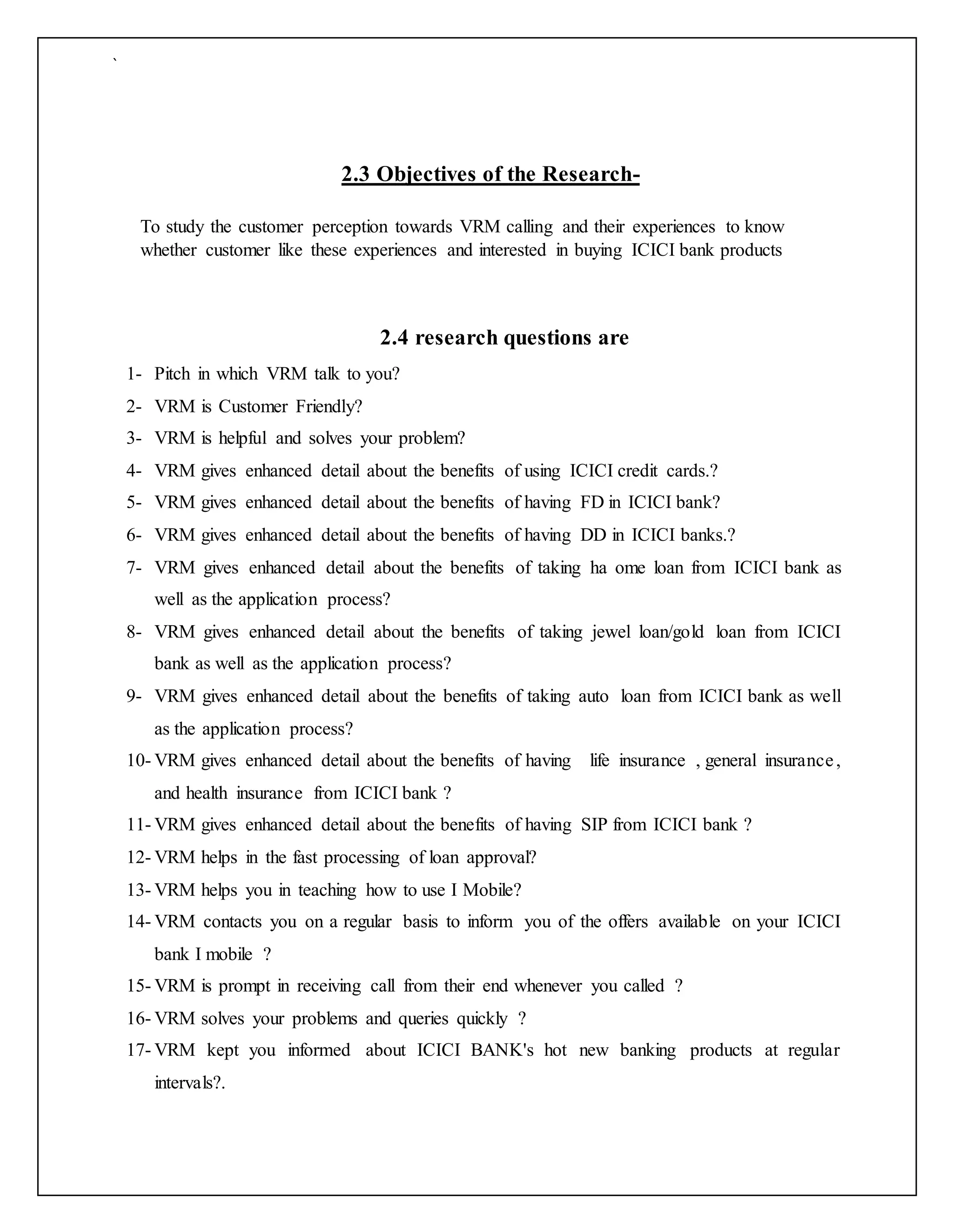 `
2.3 Objectives of the Research-
To study the customer perception towards VRM calling and their experiences to know
whether customer like these experiences and interested in buying ICICI bank products
2.4 research questions are
1- Pitch in which VRM talk to you?
2- VRM is Customer Friendly?
3- VRM is helpful and solves your problem?
4- VRM gives enhanced detail about the benefits of using ICICI credit cards.?
5- VRM gives enhanced detail about the benefits of having FD in ICICI bank?
6- VRM gives enhanced detail about the benefits of having DD in ICICI banks.?
7- VRM gives enhanced detail about the benefits of taking ha ome loan from ICICI bank as
well as the application process?
8- VRM gives enhanced detail about the benefits of taking jewel loan/gold loan from ICICI
bank as well as the application process?
9- VRM gives enhanced detail about the benefits of taking auto loan from ICICI bank as well
as the application process?
10- VRM gives enhanced detail about the benefits of having life insurance , general insurance,
and health insurance from ICICI bank ?
11- VRM gives enhanced detail about the benefits of having SIP from ICICI bank ?
12- VRM helps in the fast processing of loan approval?
13- VRM helps you in teaching how to use I Mobile?
14- VRM contacts you on a regular basis to inform you of the offers available on your ICICI
bank I mobile ?
15- VRM is prompt in receiving call from their end whenever you called ?
16- VRM solves your problems and queries quickly ?
17- VRM kept you informed about ICICI BANK's hot new banking products at regular
intervals?.
 
