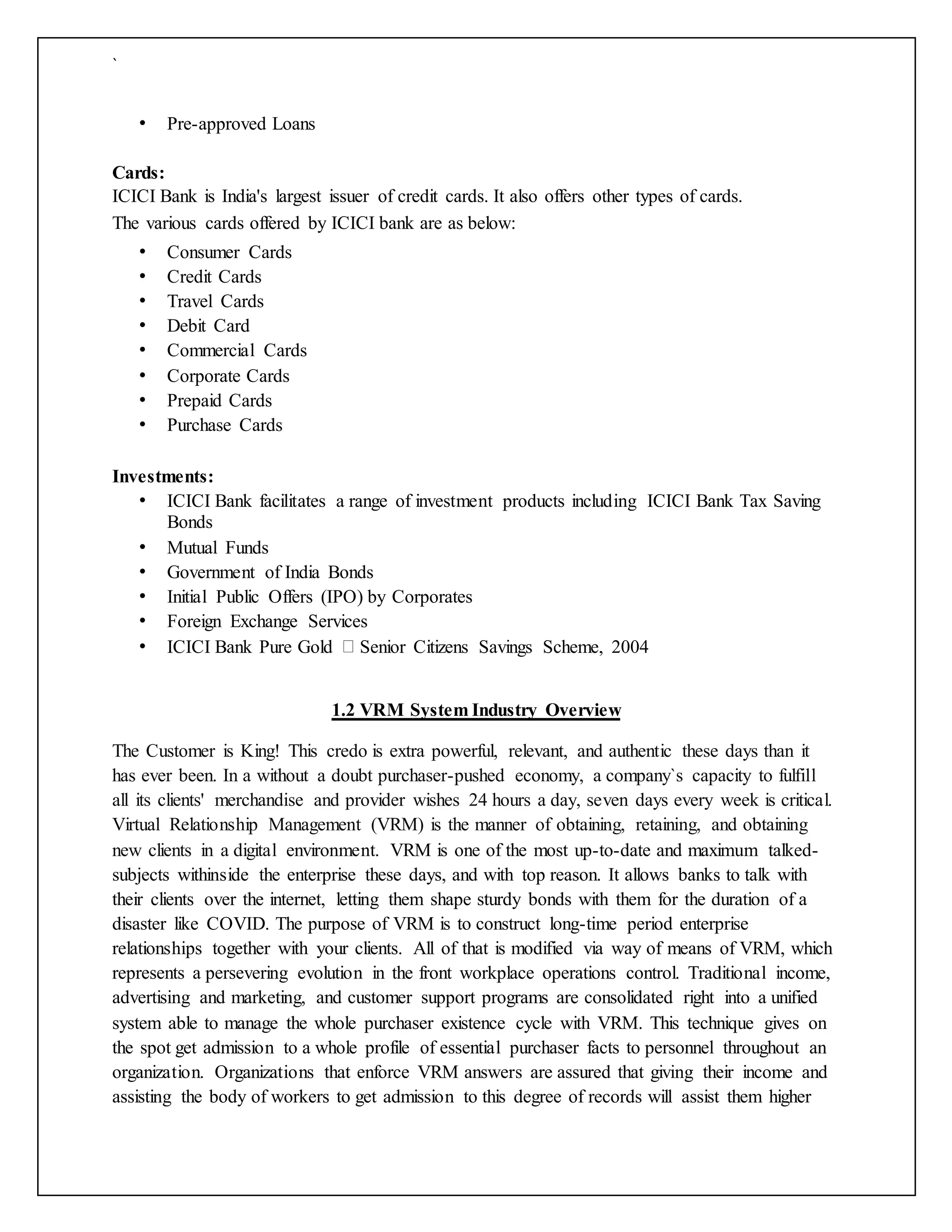`
• Pre-approved Loans
Cards:
ICICI Bank is India's largest issuer of credit cards. It also offers other types of cards.
The various cards offered by ICICI bank are as below:
• Consumer Cards
• Credit Cards
• Travel Cards
• Debit Card
• Commercial Cards
• Corporate Cards
• Prepaid Cards
• Purchase Cards
Investments:
• ICICI Bank facilitates a range of investment products including ICICI Bank Tax Saving
Bonds
• Mutual Funds
• Government of India Bonds
• Initial Public Offers (IPO) by Corporates
• Foreign Exchange Services
• ICICI Bank Pure Gold Senior Citizens Savings Scheme, 2004
1.2 VRM System Industry Overview
The Customer is King! This credo is extra powerful, relevant, and authentic these days than it
has ever been. In a without a doubt purchaser-pushed economy, a company`s capacity to fulfill
all its clients' merchandise and provider wishes 24 hours a day, seven days every week is critical.
Virtual Relationship Management (VRM) is the manner of obtaining, retaining, and obtaining
new clients in a digital environment. VRM is one of the most up-to-date and maximum talked-
subjects withinside the enterprise these days, and with top reason. It allows banks to talk with
their clients over the internet, letting them shape sturdy bonds with them for the duration of a
disaster like COVID. The purpose of VRM is to construct long-time period enterprise
relationships together with your clients. All of that is modified via way of means of VRM, which
represents a persevering evolution in the front workplace operations control. Traditional income,
advertising and marketing, and customer support programs are consolidated right into a unified
system able to manage the whole purchaser existence cycle with VRM. This technique gives on
the spot get admission to a whole profile of essential purchaser facts to personnel throughout an
organization. Organizations that enforce VRM answers are assured that giving their income and
assisting the body of workers to get admission to this degree of records will assist them higher
 