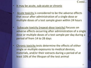 13
ISO 10,993-1. Evaluation and testing
ISO 10,993-2. Animal welfare requirements
ISO 10,993-3. Tests for genotoxicity, carcinogenicity,
and reproductive toxicity
ISO 10,993-4. Selection of tests for interactions
with blood
ISO 10,993-5. Tests for cytotoxicity: In vitro methods
ISO 10,993-6. Tests for local effects after implantation
ISO 10,993-7. Ethylene oxide sterilization residuals
ISO 10,993-9. Framework for the identification
and quantification of potential
degradation productsISO 10,993-10. Tests for irritation and sensitization
ISO 10,993-11. Tests for systemic toxicity
ISO 10,993-12. Sample preparation and reference
materials
ISO 10,993-13. Identification and quantification of
degradation products from polymers
ISO 10,993-14. Identification and quantification of
degradation products from ceramics
ISO 10,993-15. Identification and quantification of
degradation products from metals
and alloys
ISO 10,993-16. Toxicokinetic study design for
degradation products and leachables
ISO 10,993, Biological Evaluation of Medical Devices,
International Standards Organization
 