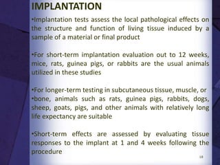 • It may be acute, sub-acute or chronic
• Acute toxicity is considered to be the adverse effects
that occur after administration of a single dose or
multiple doses of a test sample given within 24 hours
• Subacute toxicity (repeat-dose toxicity) focuses on
adverse effects occurring after administration of a single
dose or multiple doses of a test sample per day during a
period of from 14 to 28 days
• Chronic toxicity tests determine the effects of either
single or multiple exposures to medical devices,
materials, and/or their extracts during a period of at
least 10% of the lifespan of the test animal
18
Contd...
 