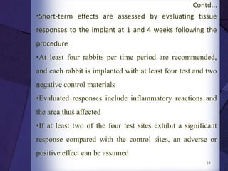  ISO defines the clinical observation descriptors as
respiratory, motor activities, convulsion, reflexes,
ocular signs, cardiovascular signs, salivation,
piloerection, analgesia, muscle tone, gastrointestinal
and skin
19
Contd...
RESPONSE DESCRIPTION
Normal, no symptoms No adverse physical symptoms after injection
Slight Slight loss of motor function, slight difficulty
breathing, and symptoms of irritation in the
abdominal cavity
Moderate Difficulty breathing, loss of motor function,
dropping of eyelids, and diarrhea clearly
observed
Marked Cyanosis, and trembling, or a sever case of
irritation in the abdominal cavity, diarrhea,
drooping of the eyelids, and difficulty of
breathing are observed
Dead, expired Mouse dies after injection
 