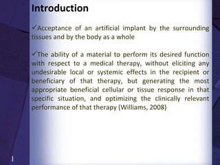 Introduction
Acceptance of an artificial implant by the surrounding
tissues and by the body as a whole
The ability of a material to perform its desired function
with respect to a medical therapy, without eliciting any
undesirable local or systemic effects in the recipient or
beneficiary of that therapy, but generating the most
appropriate beneficial cellular or tissue response in that
specific situation, and optimizing the clinically relevant
performance of that therapy (Williams, 2008)
A material is considered “biocompatible” if it allows the
body to function without complications like allergic
reactions or adverse side effects. Biocompatibility is the
“suitability” of a material for exposure to the body or
bodily fluids
1
 