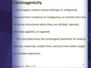 24
Implantation test
•Implantation tests assess the local pathological effects on
the structure and function of living tissue induced by a
sample of a material or final product
•For short-term implantation evaluation out to 12 weeks
•Animals utilized in these studies are mice, rats, guinea
pigs, or rabbits
•For longer-term testing in subcutaneous tissue, muscle, or
bone
• Animals such as rabbits, dogs, sheep, goats, pigs, and
other animals with relatively long life expectancy are
suitable
 