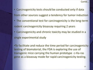 25
Contd...
•Short-term effects are assessed by evaluating tissue
responses to the implant at 1 and 4 weeks following the
procedure
•At least four rabbits per time period are recommended,
and each rabbit is implanted with at least four test and
two negative control materials
•Evaluated responses include inflammatory reactions and
the area thus affected
•If at least two of the four test sites exhibit a significant
response compared with the control sites, an adverse or
positive effect can be assumed
 