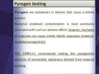 •Pyrogens are substances in devices that cause a febrile
reaction
•Bacterial endotoxin contamination is most commonly
associated with such an adverse effect; however, leachates
of materials can cause similar febrile responses (material-
mediated pyrogenicity)
•ISO 10993-11 recommends testing the pyrogenicity
potential of extractable substances derived from material
leaching
Pyrogen testing
 