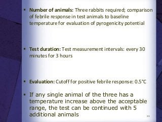  Number of animals: Three rabbits required; comparison
of febrile response in test animals to baseline
temperature for evaluation of pyrogenicity potential
 Test duration: Test measurement intervals: every 30
minutes for 3 hours
 Evaluation: Cutoff for positive febrile response: 0.5°C
 If any single animal of the three has a
temperature increase above the acceptable
range, the test can be continued with 5
additional animals 33
 