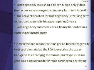 35
• Carcinogenicity tests should be conducted only if data
from other sources suggest a tendency for tumor induction
• The conventional test for carcinogenicity is the long-term
rodent carcinogenicity bioassay requiring 2 years
• Carcinogenicity and chronic toxicity may be studied in a
single experimental study
•To facilitate and reduce the time period for carcinogenicity
testing of biomaterial, the FDA is exploring the use of
transgenic mice carrying the human prototype c-Ha-ras
gene as a bioassay mode for rapid carcinogenicity testing.
Contd...
 