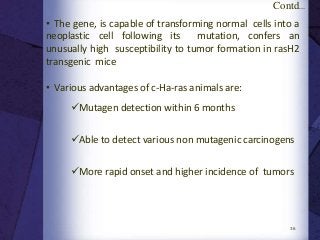 36
• The gene, is capable of transforming normal cells into a
neoplastic cell following its mutation, confers an
unusually high susceptibility to tumor formation in rasH2
transgenic mice
• Various advantages of c-Ha-ras animals are:
Contd...
Mutagen detection within 6 months
Able to detect various non mutagenic carcinogens
More rapid onset and higher incidence of tumors
 