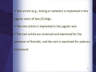 40
Test article (e.g., tubing or catheter) is implanted in the
jugular veins of two (2) dogs.
The test article is implanted in the jugular vein
The test article are removed and examined for the
presence of thrombi, and the vein is examined for patency
(occlusion)
 