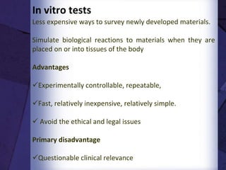 Contd..
•When appropriately used, in vitro testing provides useful
insights that can dictate whether a device need be further
evaluated in expensive in vivo experimental models
•The common approach is to start with simple in vitro tests
•If these experiments and investigations of a material’s
efficiency deliver promising findings, then more
comprehensive studies on experimental animals (in vivo
evaluation) will be performed
•Clinical trials are the final step of this evaluation process
3
 