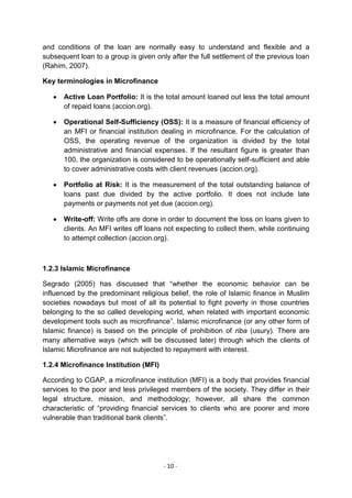 and conditions of the loan are normally easy to understand and flexible and a
subsequent loan to a group is given only after the full settlement of the previous loan
(Rahim, 2007).

Key terminologies in Microfinance

      Active Loan Portfolio: It is the total amount loaned out less the total amount
      of repaid loans (accion.org).

      Operational Self-Sufficiency (OSS): It is a measure of financial efficiency of
      an MFI or financial institution dealing in microfinance. For the calculation of
      OSS, the operating revenue of the organization is divided by the total
      administrative and financial expenses. If the resultant figure is greater than
      100, the organization is considered to be operationally self-sufficient and able
      to cover administrative costs with client revenues (accion.org).

      Portfolio at Risk: It is the measurement of the total outstanding balance of
      loans past due divided by the active portfolio. It does not include late
      payments or payments not yet due (accion.org).

      Write-off: Write offs are done in order to document the loss on loans given to
      clients. An MFI writes off loans not expecting to collect them, while continuing
      to attempt collection (accion.org).



1.2.3 Islamic Microfinance

Segrado (2005) has discussed that ―whether the economic behavior can be
influenced by the predominant religious belief, the role of Islamic finance in Muslim
societies nowadays but most of all its potential to fight poverty in those countries
belonging to the so called developing world, when related with important economic
development tools such as microfinance‖. Islamic microfinance (or any other form of
Islamic finance) is based on the principle of prohibition of riba (usury). There are
many alternative ways (which will be discussed later) through which the clients of
Islamic Microfinance are not subjected to repayment with interest.

1.2.4 Microfinance Institution (MFI)

According to CGAP, a microfinance institution (MFI) is a body that provides financial
services to the poor and less privileged members of the society. They differ in their
legal structure, mission, and methodology; however, all share the common
characteristic of ―providing financial services to clients who are poorer and more
vulnerable than traditional bank clients‖.




                                       - 10 -
 