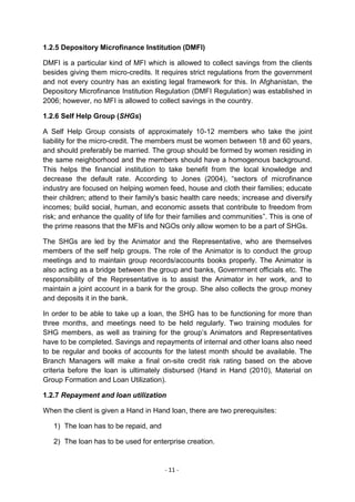 1.2.5 Depository Microfinance Institution (DMFI)

DMFI is a particular kind of MFI which is allowed to collect savings from the clients
besides giving them micro-credits. It requires strict regulations from the government
and not every country has an existing legal framework for this. In Afghanistan, the
Depository Microfinance Institution Regulation (DMFI Regulation) was established in
2006; however, no MFI is allowed to collect savings in the country.

1.2.6 Self Help Group (SHGs)

A Self Help Group consists of approximately 10-12 members who take the joint
liability for the micro-credit. The members must be women between 18 and 60 years,
and should preferably be married. The group should be formed by women residing in
the same neighborhood and the members should have a homogenous background.
This helps the financial institution to take benefit from the local knowledge and
decrease the default rate. According to Jones (2004), ―sectors of microfinance
industry are focused on helping women feed, house and cloth their families; educate
their children; attend to their family's basic health care needs; increase and diversify
incomes; build social, human, and economic assets that contribute to freedom from
risk; and enhance the quality of life for their families and communities‖. This is one of
the prime reasons that the MFIs and NGOs only allow women to be a part of SHGs.

The SHGs are led by the Animator and the Representative, who are themselves
members of the self help groups. The role of the Animator is to conduct the group
meetings and to maintain group records/accounts books properly. The Animator is
also acting as a bridge between the group and banks, Government officials etc. The
responsibility of the Representative is to assist the Animator in her work, and to
maintain a joint account in a bank for the group. She also collects the group money
and deposits it in the bank.

In order to be able to take up a loan, the SHG has to be functioning for more than
three months, and meetings need to be held regularly. Two training modules for
SHG members, as well as training for the group‘s Animators and Representatives
have to be completed. Savings and repayments of internal and other loans also need
to be regular and books of accounts for the latest month should be available. The
Branch Managers will make a final on-site credit risk rating based on the above
criteria before the loan is ultimately disbursed (Hand in Hand (2010), Material on
Group Formation and Loan Utilization).

1.2.7 Repayment and loan utilization

When the client is given a Hand in Hand loan, there are two prerequisites:

   1) The loan has to be repaid, and

   2) The loan has to be used for enterprise creation.


                                        - 11 -
 