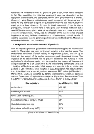 Generally, 5-6 members in one SHG group are given a loan, which has to be repaid
in full. The possibilities for obtaining subsequent loans are dependent on the
repayment of these loans, and peer pressure from other group members is exerted.
Commonly, Micro Finance Institutions are mostly concerned with the repayment of
loans. As long as the loan is repaid, the purpose for which the loan has actually been
used for is of less relevance. At Hand in Hand repayment of loan is also a
prerequisite, however, Hand in Hand is not a pure Micro Finance Institution, but a
seed NGO with a mandate to work for social development and create sustainable
economic empowerment. Hence, also the utilization of the loan becomes of great
importance, as using the loan for consumption purposes would not fulfill the aim of
creating sustainable income generating activities (Hand in Hand (2010), Material on
Group Formation and Loan Utilization).

1.3 Background: Microfinance Sector in Afghanistan

With the help of Afghanistan government and international support, the microfinance
sector in Afghanistan has been continuously growing in the past few years. The
Microfinance Investment Support Facility for Afghanistan (MISFA) was set up in
2003 with the support of the Afghan government and international donors. The
objective of its establishment was to provide assistance and funding to build
Afghanistan‘s microfinance sector, and to streamline the process of development
using microcredit. As of 31 March 2010, the 16 implementing partners (15 MFIs and
1 bank) of MISFA have served 429,846 savings and loan clients for an outstanding
portfolio of US$102 million. Since inception in 2003, the program has disbursed more
than 1.5 million loans across Afghanistan worth over $765 million (MISFA Report,
March 2010). MISFA is supported by donors, international development agencies
and the Government of Afghanistan through the Afghanistan Reconstruction Trust
Fund (ARTF). Consultative Group to Assist the Poor (CGAP) is its key advisor.

                 Key Indicators                          As of March 31, 2010

Active clients                                           429,846

Percentage of women                                      60%

Gross Loan Portfolio (US$)                               102

Loan outstanding per borrower (US$)                      351

Cumulative repayment rate                                93%

Operational self-sufficiency (OSS)                       73%

                    (Source: MISFA report, March 2010)




                                      - 12 -
 