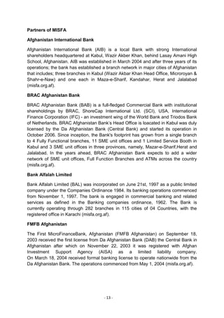 Partners of MISFA

Afghanistan International Bank

Afghanistan International Bank (AIB) is a local Bank with strong International
shareholders headquartered at Kabul, Wazir Akber Khan, behind Lasay Amani High
School, Afghanistan. AIB was established in March 2004 and after three years of its
operations; the bank has established a branch network in major cities of Afghanistan
that includes; three branches in Kabul (Wazir Akbar Khan Head Office, Microroyan &
Shahr-e-Naw) and one each in Maza-e-Sharif, Kandahar, Herat and Jalalabad
(misfa.org.af).

BRAC Afghanistan Bank

BRAC Afghanistan Bank (BAB) is a full-fledged Commercial Bank with institutional
shareholdings by BRAC, ShoreCap International Ltd. (SCI), USA, International
Finance Corporation (IFC) - an investment wing of the World Bank and Triodos Bank
of Netherlands. BRAC Afghanistan Bank‘s Head Office is loacated in Kabul was duly
licensed by the Da Afghanistan Bank (Central Bank) and started its operation in
October 2006. Since inception, the Bank's footprint has grown from a single branch
to 4 Fully Functional branches, 11 SME unit offices and 1 Limited Service Booth in
Kabul and 3 SME unit offices in three provinces, namely, Mazar-e-Sharif,Herat and
Jalalabad. In the years ahead, BRAC Afghanistan Bank expects to add a wider
network of SME unit offices, Full Function Branches and ATMs across the country
(misfa.org.af).

Bank Alfalah Limited

Bank Alfalah Limited (BAL) was incorporated on June 21st, 1997 as a public limited
company under the Companies Ordinance 1984. Its banking operations commenced
from November 1, 1997. The bank is engaged in commercial banking and related
services as defined in the Banking companies ordinance, 1962. The Bank is
currently operating through 282 branches in 115 cities of 04 Countries, with the
registered office in Karachi (misfa.org.af).

FMFB Afghanistan

The First MicroFinanceBank, Afghanistan (FMFB Afghanistan) on September 18,
2003 received the first license from Da Afghanistan Bank (DAB) the Central Bank in
Afghanistan after which on November 22, 2003 it was registered with Afghan
Investment Support Agency (AISA) as a limited liability company.
On March 18, 2004 received formal banking license to operate nationwide from the
Da Afghanistan Bank. The operations commenced from May 1, 2004 (misfa.org.af).




                                      - 13 -
 