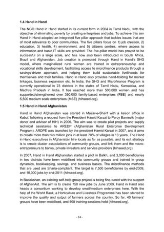 1.4 Hand in Hand

The NGO Hand in Hand started in its current form in 2004 in Tamil Nadu, with the
objective of eliminating poverty by creating enterprises and jobs. To achieve this aim
Hand in Hand adopted an integrated five pillar approach that tackles issues that are
of most relevance to poor communities. The five pillars focus on 1) job creation, 2)
education, 3) health, 4) environment, and 5) citizens centres, where access to
information and basic IT skills are provided. The five-pillar model has proved to be
successful on a large scale, and has now also been introduced in South Africa,
Brazil and Afghanistan. Job creation is promoted through Hand in Hand‘s SHG
model, where marginalized rural women are trained in entrepreneurship and
vocational skills development, facilitating access to microfinance products through a
savings-driven approach, and helping them build sustainable livelihoods for
themselves and their families. Hand in Hand also provides hand-holding for market
linkages, business expansion etc. In India, the SHG and Microfinance Program is
currently operational in 23 districts in the states of Tamil Nadu, Karnataka, and
Madhya Pradesh in India. It has reached more than 500,000 women and has
supported/strengthened over 390,000 family-based enterprises (FBE) and nearly
5,500 medium scale enterprises (MSE) (hihseed.org).

1.5 Hand in Hand Afghanistan

Hand in Hand Afghanistan was started in Mazar-e-Sharif with a liaison office in
Kabul, following a request from the President Hamid Karzai to Percy Barnevik (major
donor and advisor of HIH) in 2006. The aim was to create pilot projects and supply
technical assistance to AREDP (Afghanistan Rural Enterprise Development
Program). ARDPE was launched by the president Hamid Karzai in 2007, and it aims
to create more than two million jobs in at least 70% of villages in 10 years. The Hand
in Hand executives in Afghanistan hire locals as far as possible, and its exit strategy
is to create cluster associations of community groups, and link them and the micro-
entrepreneurs to banks, private investors and service providers (hihseed,org).

In 2007, Hand in Hand Afghanistan started a pilot in Balkh, and 3,000 beneficiaries
in two districts have been mobilised into community groups and trained in group
dynamics, bookkeeping, savings, and business basics. The microfinance methods
that are used are Sharia-compliant. The target is 7,500 beneficiaries by end-2009,
and 10,000 jobs by end-2011 (hihseed.org).

In Badakshan, an existing self-help group project is being fine-tuned with the support
of AfghanAid. The aim is to create 750 new jobs by June 2009. Hand in Hand also
heads a consortium working to develop small/medium enterprises here. With the
help of the World Bank, a Horticulture and Livestock Programme has been started to
improve the quality and output of farmers across the country. So far, 40 farmers‘
groups have been mobilised, and 400 training sessions held (hihseed.org).



                                       - 14 -
 