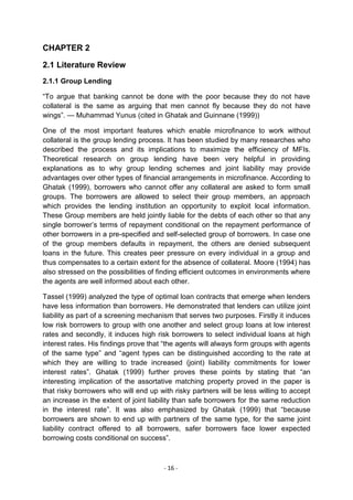 CHAPTER 2

2.1 Literature Review
2.1.1 Group Lending

―To argue that banking cannot be done with the poor because they do not have
collateral is the same as arguing that men cannot fly because they do not have
wings‖. — Muhammad Yunus (cited in Ghatak and Guinnane (1999))

One of the most important features which enable microfinance to work without
collateral is the group lending process. It has been studied by many researches who
described the process and its implications to maximize the efficiency of MFIs.
Theoretical research on group lending have been very helpful in providing
explanations as to why group lending schemes and joint liability may provide
advantages over other types of financial arrangements in microfinance. According to
Ghatak (1999), borrowers who cannot offer any collateral are asked to form small
groups. The borrowers are allowed to select their group members, an approach
which provides the lending institution an opportunity to exploit local information.
These Group members are held jointly liable for the debts of each other so that any
single borrower‘s terms of repayment conditional on the repayment performance of
other borrowers in a pre-specified and self-selected group of borrowers. In case one
of the group members defaults in repayment, the others are denied subsequent
loans in the future. This creates peer pressure on every individual in a group and
thus compensates to a certain extent for the absence of collateral. Moore (1994) has
also stressed on the possibilities of finding efficient outcomes in environments where
the agents are well informed about each other.

Tassel (1999) analyzed the type of optimal loan contracts that emerge when lenders
have less information than borrowers. He demonstrated that lenders can utilize joint
liability as part of a screening mechanism that serves two purposes. Firstly it induces
low risk borrowers to group with one another and select group loans at low interest
rates and secondly, it induces high risk borrowers to select individual loans at high
interest rates. His findings prove that ―the agents will always form groups with agents
of the same type‖ and ―agent types can be distinguished according to the rate at
which they are willing to trade increased (joint) liability commitments for lower
interest rates‖. Ghatak (1999) further proves these points by stating that ―an
interesting implication of the assortative matching property proved in the paper is
that risky borrowers who will end up with risky partners will be less willing to accept
an increase in the extent of joint liability than safe borrowers for the same reduction
in the interest rate‖. It was also emphasized by Ghatak (1999) that ―because
borrowers are shown to end up with partners of the same type, for the same joint
liability contract offered to all borrowers, safer borrowers face lower expected
borrowing costs conditional on success‖.



                                       - 16 -
 