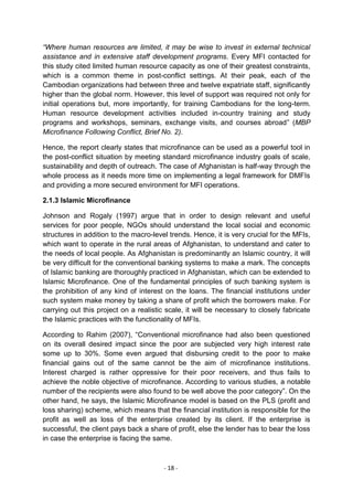 “Where human resources are limited, it may be wise to invest in external technical
assistance and in extensive staff development programs. Every MFI contacted for
this study cited limited human resource capacity as one of their greatest constraints,
which is a common theme in post-conflict settings. At their peak, each of the
Cambodian organizations had between three and twelve expatriate staff, significantly
higher than the global norm. However, this level of support was required not only for
initial operations but, more importantly, for training Cambodians for the long-term.
Human resource development activities included in-country training and study
programs and workshops, seminars, exchange visits, and courses abroad‖ (MBP
Microfinance Following Conflict, Brief No. 2).

Hence, the report clearly states that microfinance can be used as a powerful tool in
the post-conflict situation by meeting standard microfinance industry goals of scale,
sustainability and depth of outreach. The case of Afghanistan is half-way through the
whole process as it needs more time on implementing a legal framework for DMFIs
and providing a more secured environment for MFI operations.

2.1.3 Islamic Microfinance

Johnson and Rogaly (1997) argue that in order to design relevant and useful
services for poor people, NGOs should understand the local social and economic
structures in addition to the macro-level trends. Hence, it is very crucial for the MFIs,
which want to operate in the rural areas of Afghanistan, to understand and cater to
the needs of local people. As Afghanistan is predominantly an Islamic country, it will
be very difficult for the conventional banking systems to make a mark. The concepts
of Islamic banking are thoroughly practiced in Afghanistan, which can be extended to
Islamic Microfinance. One of the fundamental principles of such banking system is
the prohibition of any kind of interest on the loans. The financial institutions under
such system make money by taking a share of profit which the borrowers make. For
carrying out this project on a realistic scale, it will be necessary to closely fabricate
the Islamic practices with the functionality of MFIs.

According to Rahim (2007), ―Conventional microfinance had also been questioned
on its overall desired impact since the poor are subjected very high interest rate
some up to 30%. Some even argued that disbursing credit to the poor to make
financial gains out of the same cannot be the aim of microfinance institutions.
Interest charged is rather oppressive for their poor receivers, and thus fails to
achieve the noble objective of microfinance. According to various studies, a notable
number of the recipients were also found to be well above the poor category‖. On the
other hand, he says, the Islamic Microfinance model is based on the PLS (profit and
loss sharing) scheme, which means that the financial institution is responsible for the
profit as well as loss of the enterprise created by its client. If the enterprise is
successful, the client pays back a share of profit, else the lender has to bear the loss
in case the enterprise is facing the same.



                                        - 18 -
 