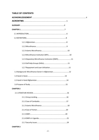 TABLE OF CONTENTS

ACKNOWLEDGEMENT ..................................................................................................................... 4
ACRONYMS…………………………………………………………………………………………5

GLOSSARY……………………………………………………………………………………………6

CHAPTER 1……………………………………………………………………………………………7

   1.1 INTRODUCTION……….……………………………………………………………………..6

   1.2 DEFINITIONS….………………………………………………………………………………8

                 1.2.1 Afghanistan…………………………………………………………………8

                 1.2.2 Microfinance……………………………………………………………….9

                 1.2.3 Islamic Microfinance……………………………………………………..10

                 1.2.4 Microfinance Institution (MFI)…………………………………………..10

                 1.2.5 Depository Microfinance Institution (DMFI)………………………….11

                 1.2.6 Self Help Groups (SHGs)…………………………………………………11

                 1.2.7 Repayment and Loan Utilization……………………………………...11

    1.3 Background: Microfinance Sector in Afghanistan………………………………..12

    1.4 Hand in Hand……………………………………………………………………………..14

    1.5 Hand in Hand Afghanistan……………………………………………………………..14

    1.6 Purpose of Study………………………………………………………………………….15

CHAPTER 2

     2.1 LITERATURE REVIEW………………………………………………………………………16

                 2.1.1 Group Lending…………………………………………………………….16

                 2.1.2 Case of Cambodia……………………………………………………….17

                 2.1.3 Islamic Microfinance……………………………………………………..18

                 2.1.4 Case of Yemen……………………………………………………………20

                 2.1.5 DMFI…………………………………………………………………………20

                 2.1.6 DMFIs in Uganda………………………………………………………….21

                 2.1.7 Security Issues……………………………………………………………..24

CHAPTER 3

                                                              -2-
 