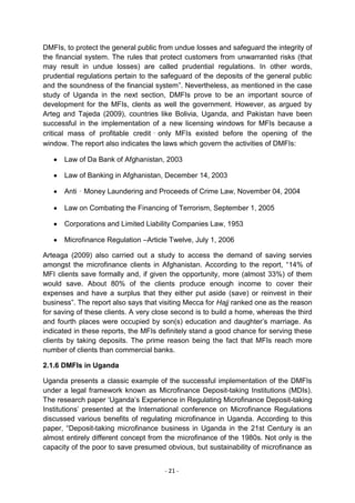 DMFIs, to protect the general public from undue losses and safeguard the integrity of
the financial system. The rules that protect customers from unwarranted risks (that
may result in undue losses) are called prudential regulations. In other words,
prudential regulations pertain to the safeguard of the deposits of the general public
and the soundness of the financial system‖. Nevertheless, as mentioned in the case
study of Uganda in the next section, DMFIs prove to be an important source of
development for the MFIs, clents as well the government. However, as argued by
Arteg and Tajeda (2009), countries like Bolivia, Uganda, and Pakistan have been
successful in the implementation of a new licensing windows for MFIs because a
critical mass of profitable credit‐only MFIs existed before the opening of the
window. The report also indicates the laws which govern the activities of DMFIs:

      Law of Da Bank of Afghanistan, 2003

      Law of Banking in Afghanistan, December 14, 2003

      Anti‐Money Laundering and Proceeds of Crime Law, November 04, 2004

      Law on Combating the Financing of Terrorism, September 1, 2005

      Corporations and Limited Liability Companies Law, 1953

      Microfinance Regulation –Article Twelve, July 1, 2006

Arteaga (2009) also carried out a study to access the demand of saving servies
amongst the microfinance clients in Afghanistan. According to the report, ―14% of
MFI clients save formally and, if given the opportunity, more (almost 33%) of them
would save. About 80% of the clients produce enough income to cover their
expenses and have a surplus that they either put aside (save) or reinvest in their
business‖. The report also says that visiting Mecca for Hajj ranked one as the reason
for saving of these clients. A very close second is to build a home, whereas the third
and fourth places were occupied by son(s) education and daughter‘s marriage. As
indicated in these reports, the MFIs definitely stand a good chance for serving these
clients by taking deposits. The prime reason being the fact that MFIs reach more
number of clients than commercial banks.

2.1.6 DMFIs in Uganda

Uganda presents a classic example of the successful implementation of the DMFIs
under a legal framework known as Microfinance Deposit-taking Institutions (MDIs).
The research paper ‗Uganda‘s Experience in Regulating Microfinance Deposit-taking
Institutions‘ presented at the International conference on Microfinance Regulations
discussed various benefits of regulating microfinance in Uganda. According to this
paper, ―Deposit-taking microfinance business in Uganda in the 21st Century is an
almost entirely different concept from the microfinance of the 1980s. Not only is the
capacity of the poor to save presumed obvious, but sustainability of microfinance as


                                      - 21 -
 
