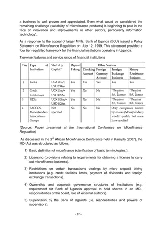 a business is well proven and appreciated. Even what would be considered the
remaining challenge (suitability of microfinance products) is beginning to pale in the
face of innovation and improvements in other sectors, particularly information
technology‖.

As a response to the appeal of larger MFIs, Bank of Uganda (BoU) issued a Policy
Statement on Microfinance Regulation on July 12, 1999. This statement provided a
four tier regulated framework for the financial institutions operating in Uganda.

Tier-wise features and service range of financial institutions




(Source: Paper presented at the International Conference on Microfinance
Regulation)

As discussed in the 3rd African Microfinance Conference held in Kampla (2007), the
MDI Act was structured as follows:

   1) Basic definition of microfinance (clarification of basic terminologies,).

   2) Licensing (provisions relating to requirements for obtaining a license to carry
      out microfinance business).

   3) Restrictions on certain transactions dealings by micro deposit taking
      institutions (e.g. credit facilities limits, payment of dividends and foreign
      exchange transactions).

   4) Ownership and corporate governance structures of institutions (e.g.
      requirement for Bank of Uganda approval to hold shares in an MDI,
      responsibilities of the board, role of external auditors).

   5) Supervision by the Bank of Uganda (i.e. responsibilities and powers of
      supervisors).


                                        - 22 -
 