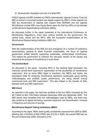 6) Receivership, liquidation and exit of a failed MFI.

FINCA Uganda Ltd MDI (initiated by FINCA International), Uganda Finance Trust Ltd
MDI (a women‘s movement project was largely support by SNV1), Pride Uganda Ltd
MDI (by Government of Uganda with support from NORAD) and the Uganda
Microfinance Limited MDI (now Equity Bank) were the first four MFIs to be licensed
as Microfinance Deposit-taking Institutions (MDIs).

As discussed further in the paper presented at the International Conference on
Microfinance Regulations, there were various benefits for the government, the
central bank, clients and the MFIs, after the successful implementation of the
Microfinance Deposit-taking Institutions (MDI) Act.

Government

With the implementation of the MDI Act and emergence of a number of institutions
demonstrating capacity to attain financial sustainability, the focus of Uganda
government shifted towards supporting sustainable, market-based microfinance.
This helped the government to outreach the ultra-poor section of the society and
streamline the process of microfinance in such areas.

The Central Bank

As discussed in the paper, ―including MFIs in the banking legal framework has
improved central bank supervisors‘ appreciation of the peculiarities of microfinance
supervision. And as some MDIs begin to transform into NBFIs and banks, the
specialized skills for analyzing microfinance operations (particularly group lending
methodologies) and portfolio quality performance, are being shared among
commercial bank and MDI supervisors‖. This also helped in the transfer of skills
between bank and MDI supervisors.

MDI Client

As reported in the paper, the total loan portfolio of the four MDIs increased by Shs
65.7 billion to Shs 139.9 billion between December 2005 and September 2008. The
MDI clients were benefited from the methodologies used by MIDs, and there was
also evidence of repeat borrowing, business expansion and diversification, increase
in frequency and volumes of savings.

Microfinance Deposit Taking Institutions (MDIs)

According to the paper, MDIs asset quality consistently improved from 2005 to 2009.
Starting with a Portfolio at Risk (PAR) rate of 5.5% in 2005, the overall PAR had, by
the end of December 2009, reduced to 2.4%.




                                       - 23 -
 