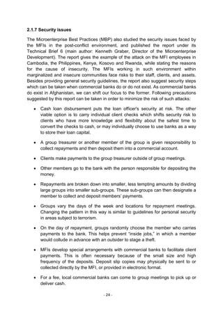 2.1.7 Security issues

The Microenterprise Best Practices (MBP) also studied the security issues faced by
the MFIs in the post-conflict environment, and published the report under its
Technical Brief 6 (main author: Kenneth Graber, Director of the Microenterprise
Development). The report gives the example of the attack on the MFI employees in
Cambodia, the Philippines, Kenya, Kosovo and Rwanda, while stating the reasons
for the cause of insecurity. The MFIs working in such environment within
marginalized and insecure communities face risks to their staff, clients, and assets.
Besides providing general security guidelines, the report also suggest security steps
which can be taken when commercial banks do or do not exist. As commercial banks
do exist in Afghanistan, we can shift our focus to the former. Following precautions
suggested by this report can be taken in order to minimize the risk of such attacks:

      Cash loan disbursement puts the loan officer's security at risk. The other
      viable option is to carry individual client checks which shifts security risk to
      clients who have more knowledge and flexibility about the safest time to
      convert the checks to cash, or may individually choose to use banks as a way
      to store their loan capital.

      A group treasurer or another member of the group is given responsibility to
      collect repayments and then deposit them into a commercial account.

      Clients make payments to the group treasurer outside of group meetings.

      Other members go to the bank with the person responsible for depositing the
      money.

      Repayments are broken down into smaller, less tempting amounts by dividing
      large groups into smaller sub-groups. These sub-groups can then designate a
      member to collect and deposit members‘ payments.

      Groups vary the days of the week and locations for repayment meetings.
      Changing the pattern in this way is similar to guidelines for personal security
      in areas subject to terrorism.

      On the day of repayment, groups randomly choose the member who carries
      payments to the bank. This helps prevent ―inside jobs,‖ in which a member
      would collude in advance with an outsider to stage a theft.

      MFIs develop special arrangements with commercial banks to facilitate client
      payments. This is often necessary because of the small size and high
      frequency of the deposits. Deposit slip copies may physically be sent to or
      collected directly by the MFI, or provided in electronic format.

      For a fee, local commercial banks can come to group meetings to pick up or
      deliver cash.

                                      - 24 -
 