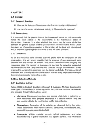 CHAPTER 3

3.1 Method
3.1.1 Research Question

   1) What are the features of the current microfinance industry in Afghanistan?

   2) How can the current microfinance industry in Afghanistan be improved?

3.1.2 Assumptions

It is assumed that the perspectives of the interviewed people do not necessarily
reflect the exact picture of the requirements in the microfinance sector in
Afghanistan. However, it is also admitted that there may be many similarities
between the general outlook and the specific outlook identified in this thesis. Under
the given set of conditions prevalent in Afghanistan, all the local and international
NGOs and MFIs operating there face more or less the same problems.

3.1.3 Limitations

As all the interviews were collected over the phone from the employees of one
organization, it is very much possible that the answers of one respondent were
affected from the answers of another. This poses a limitation while analyzing the
responses. Also, the number of interviews is too less for providing substantial
recommendations from using only the data collected through the interviews. It was
important to compare the responses from the background study. The less number of
interviews was primarily because of the reason that not many employees working in
the microfinance sector were willing to talk.

3.2 Data Collection Methods

3.2.1 Qualitative Method

Patton (2002) in his book Qualitative Research & Evaluation Methods describes the
three types of data collection. According to him the qualitative data can be collected
and analyzed through following three ways:

      Interviews: Open-ended questions and probes which help in gathering in-
      depth responses about people‘s experience in a certain domain. They are
      also considered to be the most flexible tool for data collection.

      Observations: Description of the activities as observed during field visits.
      These observations may include activities, behaviours, conversations, etc.,
      amongst the people present in the field.

      Documents: Written material, records, official publications and other
      documents help to gather information in a specific context. This information


                                      - 26 -
 