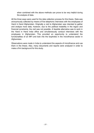 when combined with the above methods can prove to be very helpful during
       the analysis of data.

All the three ways were used for the data collection process for this thesis. Data was
anonymously collected by means of five telephonic interviews with the employees of
Hand in Hand Afghanistan. Originally a visit to Afghanistan was intended to gather
and analyze more data, however, due to the political instability in the region and
financial constraints, the visit was not possible. A feasible alternative was to work in
the Hand in Hand India office and simultaneously conduct interviews with the
employees in Afghanistan. This provided an opportunity to understand the
functionalities of an MFI and look into the loopholes in the microfinance sector in
Afghanistan.

Observations were made in India to understand the aspects of microfinance and use
them in the thesis. Also, many documents and reports were analyzed in order to
make a firm background for this study.




                                       - 27 -
 