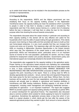 up to certain level where they can be included in the documentation process as the
animator or representatives.

4.1.4 Capacity Building

According to the respondents, MISFA and the Afghan government are now
amplifying their focus on the capacity building process in the Afghanistan
microfinance sector. By capacity building we mean the assistance which is provided
to people in order to help them to develop a certain skill or competence. The
respondents said that if the clients receive training on a certain kind of enterprise
before the loan is disbursed, it will help them to utilize the loan for the intended
purpose rather than diverting the amount towards consumption.

The respondents discussed about the carpet industry in particular and according to
them capacity building in this domain will be very effective and useful for the
households which have the skills of carpet-making through generations. If the clients
are given more training on these skills and then provided with loans to build up their
own home-based enterprise, it is very much possible that they can increase their
income and come out of poverty. The responses align with the report published by
AISA on Investing in Afghanistan: Business Opportunities in the Carpet Industry
which says that ―the importance of the carpet sector is well understood by the
government, NGOs and international actors, particularly since it is an important
source of income for the rural population, particularly for women, and has a large
potential for employment creation and poverty alleviation. Government‘s policy and
international support are increasingly directed to the benefit of the industry‖.

The respondents also suggested for the capacity building in the agriculture sector.
Proper training on the agriculture based products and marketing can substantially
increase the profit margin for the farmers, and hence help them to make repayments
in time. A study conducted on AGRICULTURAL MARKET RESEARCH FOR
MICROFINANCE AND SME INTERVENTIONS conducted by MEDA in 2009 further
supports this point. According to the report, ―there is a strong need for MFIs to
develop appropriate loan products -- tenure, service fees and repayment frequencies
that make sense for the farm business and its cash flows. Without them, the farm
business will be unable to cover the loan expectations, and poorly designed credit
products will actually lead to defaults in agricultural and livestock portfolios in
microfinance and SME lending institutions. Building capacity in all areas of MFI
management, including credit management and developing market-led services –
particularly for agriculture -- is an important investment‖. The report also suggests
MISFA to provide support and capacity building (directly or indirectly) to partner MFIs
on product development for agricultural finance. The respondents also discussed
about a common problem which existed for clients applying for loans for investment
in agriculture. Sometimes the application process takes a long time which in turn
leads to a typical situation in which clients get the loan after the season of the
seasonal agricultural product they wanted to plant. Such amount is hence utilized for

                                       - 29 -
 