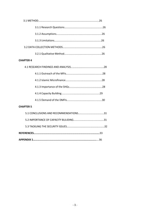 3.1 METHOD………………………………………………………………………………..26

            3.1.1 Research Questions………………………………………………….26

            3.1.2 Assumptions……………………………………………………………26

            3.1.3 Limitations……………………………………………………………..26

   3.2 DATA COLLECTION METHODS……………………………………………………26

            3.2.1 Qualitative Method…………………………………………………26

CHAPTER 4

    4.1 RESEARCH FINDINGS AND ANALYSIS…………………………………………..28

            4.1.1 Outreach of the MFIs……………………………………………….28

            4.1.2 Islamic Microfinance……………………………………………….28

            4.1.3 Importance of the SHGs…………………………………………..28

            4.1.4 Capacity Building………………………………………………….29

            4.1.5 Demand of the DMFIs……………………………………………..30

CHAPTER 5

    5.1 CONCLUSIONS AND RECOMMENDATIONS…………………………………31

    5.2 IMPORTANCE OF CAPACITY BULIDING……………………………………….31

    5.3 TACKLING THE SECURITY ISSUES…………………………………………………32

REFERENCES…………………………………………………………………………………….33

APPENDIX 1…………………………………………………………………………………….36




                                     -3-
 