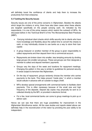 will definitely boost the confidence of clients and help them to increase the
productivity from their enterprise.

5.3 Tackling the Security Issues

Security issues are one of the prime concerns in Afghanistan. Besides the attacks
which target the civilians or army, there have also been cases when these attacks
are targeted specifically on the people carrying cash. As indicated by the
respondents, it is one of the prime reasons which restrict the outreach of MFIs. As
discussed before in the Technical Brief 6 of the The Microenterprise Best Practices
(MBP),

       Carrying individual client checks which shifts security risk to clients who have
      more knowledge and flexibility about the safest time to convert the checks to
      cash, or may individually choose to use banks as a way to store their loan
      capital.

      A group treasurer or another member of the group is given responsibility to
      collect repayments and then deposit them into a commercial account.

      Repayments are broken down into smaller, less tempting amounts by dividing
      large groups into smaller sub-groups. These sub-groups can then designate a
      member to collect and deposit members‘ payments.

      Groups vary the days of the week and locations for repayment meetings.
      Changing the pattern in this way is similar to guidelines for personal security
      in areas subject to terrorism like Afghanistan.

      On the day of repayment, groups randomly choose the member who carries
      payments to the bank. This helps prevent ―inside jobs,‖ in which a member
      would collude in advance with an outsider to stage a theft.

      MFIs develop special arrangements with commercial banks to facilitate client
      payments. This is often necessary because of the small size and high
      frequency of the deposits. Deposit slip copies may physically be sent to or
      collected directly by the MFI, or provided in electronic format.

      For a fee, local commercial banks can come to group meetings to pick up or
      deliver cash.

Hence we can see that there are huge possibilities for improvement in the
Afghanistan Microfinance sector. All the case studies and reports stated above can
definitely help in the reconstruction of the nation by providing the poor ability to be
independent.




                                       - 32 -
 