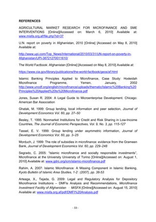 REFERENCES

AGRICULTURAL MARKET RESEARCH FOR MICROFINANCE AND SME
INTERVENTIONS [Online][Accessed on: March 6, 2010] Available at:
www.misfa.org.af/file.php?id=37

U.N. report on poverty in Afghanistan, 2010 [Online] [Accessed on May 8, 2010]
Available at:

http://www.upi.com/Top_News/International/2010/03/31/UN-report-on-poverty-in-
Afghanistan/UPI-38721270011610/

The World Factbook: Afghanistan [Online] [Accessed on May 8, 2010] Available at:

https://www.cia.gov/library/publications/the-world-factbook/geos/af.html

Islamic Banking Principles Applied to Microfinance, Case Study: Hodeidah
Microfinance          Programme,            Yemen,           January,       2002
http://www.uncdf.org/english/microfinance/uploads/thematic/Islamic%20Banking%20
Principles%20Applied%20to%20Microfinance.pdf

Jones, Susan R. 2004: A Legal Guide to Microenterprise Development. Chicago:
American Bar Association

Ghatak, M. 1999: Group lending, local information and peer selection, Journal of
Development Economics Vol. 60, pp. 27–50

Besley, T. 1995: Nonmarket Institutions for Credit and Risk Sharing in Low-Income
Countries, The Journal of Economic Perspectives, Vol. 9, No. 3, pp. 115-127

Tassel, E. V. 1999: Group lending under asymmetric information, Journal of
Development Economics Vol. 60, pp. 3–25

Morduch, J. 1999: The role of subsidies in microfinance: evidence from the Grameen
Bank, Journal of Development Economics Vol. 60, pp. 229–248

Segrado, C. 2005: ―Islamic microfinance and socially responsible investments‖,
Microfinance at the University University of Torino [Online][Accessed on: August 1,
2010] Available at: www.gdrc.org/icm/islamic-microfinance.pdf

Rahim, A. 2007: Islamic Microfinance: A Missing Component in Islamic Banking,
Kyoto Bulletin of Islamic Area Studies, 1-2(2007), pp. 38-53

Arteaga, X., Tejada, G. 2009: Legal and Regulatory Analysis for Depository
Microfinance Institutions – DMFIs Analysis and Recommendations, Microfinance
Investment Facility of Afghanistan ‐ MISFA [Online][Accessed on: August 15, 2010]
Available at: www.misfa.org.af/pdf/DMFI%20Analysis.pdf



                                       - 33 -
 