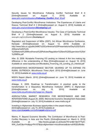 Security Issues for Microfinance Following Conflict Technical Brief          #    6
[Online][Accessed      on:      August     5,       2010]  Available             at:
www.gdrc.org/icm/disasters/Following_Conflict_Brief_6f.pdf

Developing Post-Conflict Microfinance Institutions: The Experiences of Liberia and
Kosovo Technical Brief # 3 [Online][Accessed on: August 6, 2010] Available at:
www.gdrc.org/icm/disasters/Developing2.pdf

Developing a Post-Conflict Microfinance Industry: The Case of Cambodia Technical
Brief # 2 [Online][Accessed on: August 8, 2010] Available at:
www.gdrc.org/icm/disasters/Developing.pdf

Regulation and Supervision of MDIs (2007), 3rd African Microfinance Conference,
Kampala      [Online][Accessed  on:   August     12,    2010]    Available  at:
http://www.fsdu.or.ug/pdfs/3AMC%20Conference%20Presentations/Day%202/Sub%
20theme%203%20-
%20National%20Microfinance%20Policies/Regulation%20and%20Supervision%20of
%20MDIs.pdf

Irfan, Q. 2008: Murabaha Financing VS Lending on Interest A thin line making big
difference in the understanding of Riba [Online][Accessed on: August 16, 2010]
Available at: www.hazariba.com/Murabaha_Financing_VS_Lending_on_Interest.pdf

AFGHANISTAN‘S MICROFINANCE SECTOR: GEARING UP TO EXPAND ITS
RURAL OUTREACH, Microfinance Times (April, 2010) [Online][Accessed on: June
12, 2010] Available at: www.misfa.org.af

MISFA Report (March, 2010) [Online][Accessed on: June 15, 2010] Available at:
www.misfa.org.af

Arteaga, X. 2009, Roadmap to Transformation: A practical guide to the
transformation to a Depository Microfinance Institution (DMFI) in Afghanistan
[Online][Accessed       on:    July      15,      2010]     Available      at:
www.misfa.org.af/index.php?page=en_Reports

AGRICULTURAL MARKET RESEARCH FOR MICROFINANCE AND SME
INTERVENTIONS (August 20, 2009): Mennonite Economic Development Associates
[Online][Accessed on: July 15, 2010] Available at: www.misfa.org.af

Investing in Afghanistan Business opportunities in the carpet industry
[Online][Accessed on: July 15, 2010] Available at:
www.rugandcarpets.com/pdfs/carpet-afghania.pdf


Marino, P. Beyond Economic Benefits: The Contribution of Microfinance to Post-
Conflict Recovery in Asia and the Pacific [Online][Accessed on: March 6, 2010]
Available         at:        http://books.google.co.uk/books?hl=en&lr=&id=FTpO-
WW_Ou4C&oi=fnd&pg=PA107&dq=afghanistan+microfinance&ots=vdrRGDJf6n&si

                                            - 34 -
 