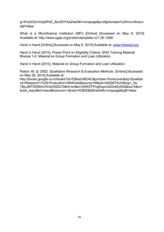 g=4Va3OUm53p8PdC_8snZHYAaZwa0#v=onepage&q=afghanistan%20microfinanc
e&f=false

What is a Microfinance Institution (MFI) [Online] [Accessed on May 8, 2010]
Available at: http://www.cgap.org/p/site/c/template.rc/1.26.1308/

Hand in Hand [Online] [Accessed on May 8, 2010] Available at: www.hihseed.org

Hand in Hand (2010), Power Point on Eligibility Criteria; SHG Training Material:
Module 1-2; Material on Group Formation and Loan Utilization.

Hand in Hand (2010), Material on Group Formation and Loan Utilization.

Patton, M. Q. 2002: Qualitative Research & Evaluation Methods [Online] [Accessed
on May 28, 2010] Available at:
http://books.google.co.in/books?id=FjBw2oi8El4C&printsec=frontcover&dq=Qualitati
ve+Research+%26+Evaluation+Methods&source=bl&ots=btt2bEFAuH&sig=_bs-
1BjcJM7ODM4xVD3s55lZQ10&hl=en&ei=ZdWZTPngDoyovQOz4ZyIDQ&sa=X&oi=
book_result&ct=result&resnum=1&ved=0CB0Q6AEwAA#v=onepage&q&f=false




                                      - 35 -
 