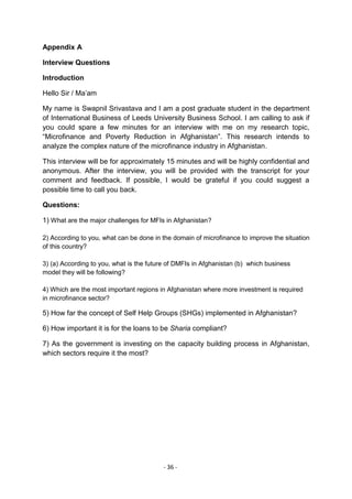 Appendix A

Interview Questions

Introduction

Hello Sir / Ma‘am

My name is Swapnil Srivastava and I am a post graduate student in the department
of International Business of Leeds University Business School. I am calling to ask if
you could spare a few minutes for an interview with me on my research topic,
―Microfinance and Poverty Reduction in Afghanistan‖. This research intends to
analyze the complex nature of the microfinance industry in Afghanistan.

This interview will be for approximately 15 minutes and will be highly confidential and
anonymous. After the interview, you will be provided with the transcript for your
comment and feedback. If possible, I would be grateful if you could suggest a
possible time to call you back.

Questions:

1) What are the major challenges for MFIs in Afghanistan?

2) According to you, what can be done in the domain of microfinance to improve the situation
of this country?

3) (a) According to you, what is the future of DMFIs in Afghanistan (b) which business
model they will be following?

4) Which are the most important regions in Afghanistan where more investment is required
in microfinance sector?

5) How far the concept of Self Help Groups (SHGs) implemented in Afghanistan?

6) How important it is for the loans to be Sharia compliant?

7) As the government is investing on the capacity building process in Afghanistan,
which sectors require it the most?




                                          - 36 -
 