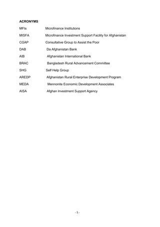 ACRONYMS

MFIs       Microfinance Institutions

MISFA      Microfinance Investment Support Facility for Afghanistan

CGAP       Consultative Group to Assist the Poor

DAB        Da Afghanistan Bank

AIB         Afghanistan International Bank

BRAC        Bangladesh Rural Advancement Committee

SHG        Self Help Group

AREDP      Afghanistan Rural Enterprise Development Program

MEDA        Mennonite Economic Development Associates

AISA        Afghan Investment Support Agency




                                -5-
 