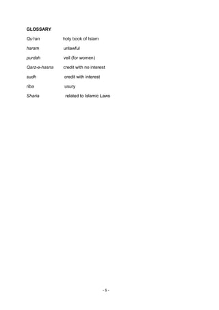 GLOSSARY

Qu’ran         holy book of Islam

haram          unlawful

purdah         veil (for women)

Qarz-e-hasna   credit with no interest

sudh           credit with interest

riba           usury

Sharia          related to Islamic Laws




                                      -6-
 