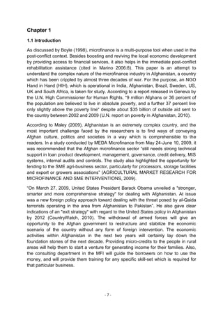 Chapter 1
1.1 Introduction

As discussed by Boyle (1998), microfinance is a multi-purpose tool when used in the
post-conflict context. Besides boosting and reviving the local economic development
by providing access to financial services, it also helps in the immediate post-conflict
rehabilitation assistance (cited in Marino 2006:8). This paper is an attempt to
understand the complex nature of the microfinance industry in Afghanistan, a country
which has been crippled by almost three decades of war. For the purpose, an NGO
Hand in Hand (HIH), which is operational in India, Afghanistan, Brazil, Sweden, US,
UK and South Africa, is taken for study. According to a report released in Geneva by
the U.N. High Commissioner for Human Rights, ―9 million Afghans or 36 percent of
the population are believed to live in absolute poverty, and a further 37 percent live
only slightly above the poverty line" despite about $35 billion of outside aid sent to
the country between 2002 and 2009 (U.N. report on poverty in Afghanistan, 2010).

According to Maley (2009), Afghanistan is an extremely complex country, and the
most important challenge faced by the researchers is to find ways of conveying
Afghan culture, politics and societies in a way which is comprehensible to the
readers. In a study conducted by MEDA Microfinance from May 24-June 10, 2009, it
was recommended that the Afghan microfinance sector ―still needs strong technical
support in loan product development, management, governance, credit delivery, MIS
systems, internal audits and controls. The study also highlighted the opportunity for
lending to the SME agri-business sector, particularly for processors, storage facilities
and export or growers associations‖ (AGRICULTURAL MARKET RESEARCH FOR
MICROFINANCE AND SME INTERVENTIONS, 2009).

―On March 27, 2009, United States President Barack Obama unveiled a "stronger,
smarter and more comprehensive strategy" for dealing with Afghanistan. At issue
was a new foreign policy approach toward dealing with the threat posed by al-Qaida
terrorists operating in the area from Afghanistan to Pakistan‖. He also gave clear
indications of an "exit strategy" with regard to the United States policy in Afghanistan
by 2012 (CountryWatch, 2010). The withdrawal of armed forces will give an
opportunity to the Afghan government to restructure and stabilize the economic
scenario of the country without any form of foreign intervention. The economic
activities within Afghanistan in the next two years will certainly lay down the
foundation stones of the next decade. Providing micro-credits to the people in rural
areas will help them to start a venture for generating income for their families. Also,
the consulting department in the MFI will guide the borrowers on how to use the
money, and will provide them training for any specific skill-set which is required for
that particular business.




                                        -7-
 