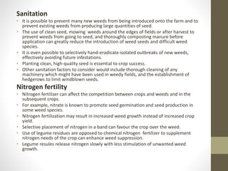 Sanitation
• It is possible to prevent many new weeds from being introduced onto the farm and to
prevent existing weeds from producing large quantities of seed.
• The use of clean seed, mowing weeds around the edges of fields or after harvest to
prevent weeds from going to seed, and thoroughly composting manure before
application can greatly reduce the introduction of weed seeds and difficult weed
species.
• It is even possible to selectively hand-eradicate isolated outbreaks of new weeds,
effectively avoiding future infestations.
• Planting clean, high-quality seed is essential to crop success.
• Other sanitation factors to consider would include thorough cleaning of any
machinery which might have been used in weedy fields, and the establishment of
hedgerows to limit windblown seeds.
Nitrogen fertility
• Nitrogen fertilizer can affect the competition between crops and weeds and in the
subsequent crops.
• For example, nitrate is known to promote seed germination and seed production in
some weed species.
• Nitrogen fertilization may result in increased weed growth instead of increased crop
yield.
• Selective placement of nitrogen in a band can favour the crop over the weed.
• Use of legume residues are opposed to chemical nitrogen fertilizer to supplement
nitrogen needs of the crop can enhance weed suppression.
• Legume resules release nitrogen slowly with less stimulation of unwanted weed
growth.
 