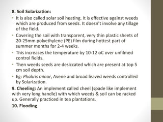 8. Soil Solarization:
• It is also called solar soil heating. It is effective against weeds
which are produced from seeds. It doesn’t involve any tillage
of the field.
• Covering the soil with transparent, very thin plastic sheets of
20-25mm polyethylene (PE) film during hottest part of
summer months for 2-4 weeks.
• This increases the temperature by 10-12 oC over unfilmed
control fields.
• Then weeds seeds are desiccated which are present at top 5
cm soil depth.
• Eg: Phaliris minor, Avene and broad leaved weeds controlled
by Solarization.
9. Cheeling: An implement called cheel (spade like implement
with very long handle) with which weeds & soil can be racked
up. Generally practiced in tea plantations.
10. Flooding
 
