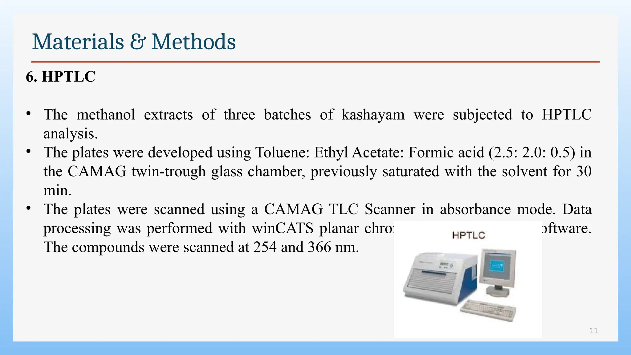 11
Materials & Methods
6. HPTLC
• The methanol extracts of three batches of kashayam were subjected to HPTLC
analysis.
• The plates were developed using Toluene: Ethyl Acetate: Formic acid (2.5: 2.0: 0.5) in
the CAMAG twin-trough glass chamber, previously saturated with the solvent for 30
min.
• The plates were scanned using a CAMAG TLC Scanner in absorbance mode. Data
processing was performed with winCATS planar chromatography manager software.
The compounds were scanned at 254 and 366 nm.
 