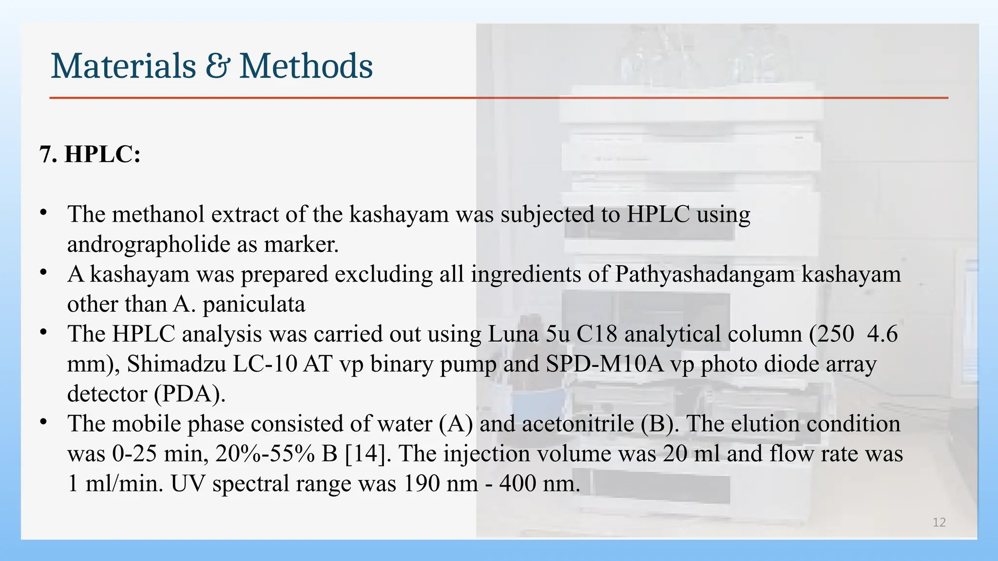 12
Materials & Methods
7. HPLC:
• The methanol extract of the kashayam was subjected to HPLC using
andrographolide as marker.
• A kashayam was prepared excluding all ingredients of Pathyashadangam kashayam
other than A. paniculata
• The HPLC analysis was carried out using Luna 5u C18 analytical column (250 4.6
mm), Shimadzu LC-10 AT vp binary pump and SPD-M10A vp photo diode array
detector (PDA).
• The mobile phase consisted of water (A) and acetonitrile (B). The elution condition
was 0-25 min, 20%-55% B [14]. The injection volume was 20 ml and flow rate was
1 ml/min. UV spectral range was 190 nm - 400 nm.
 