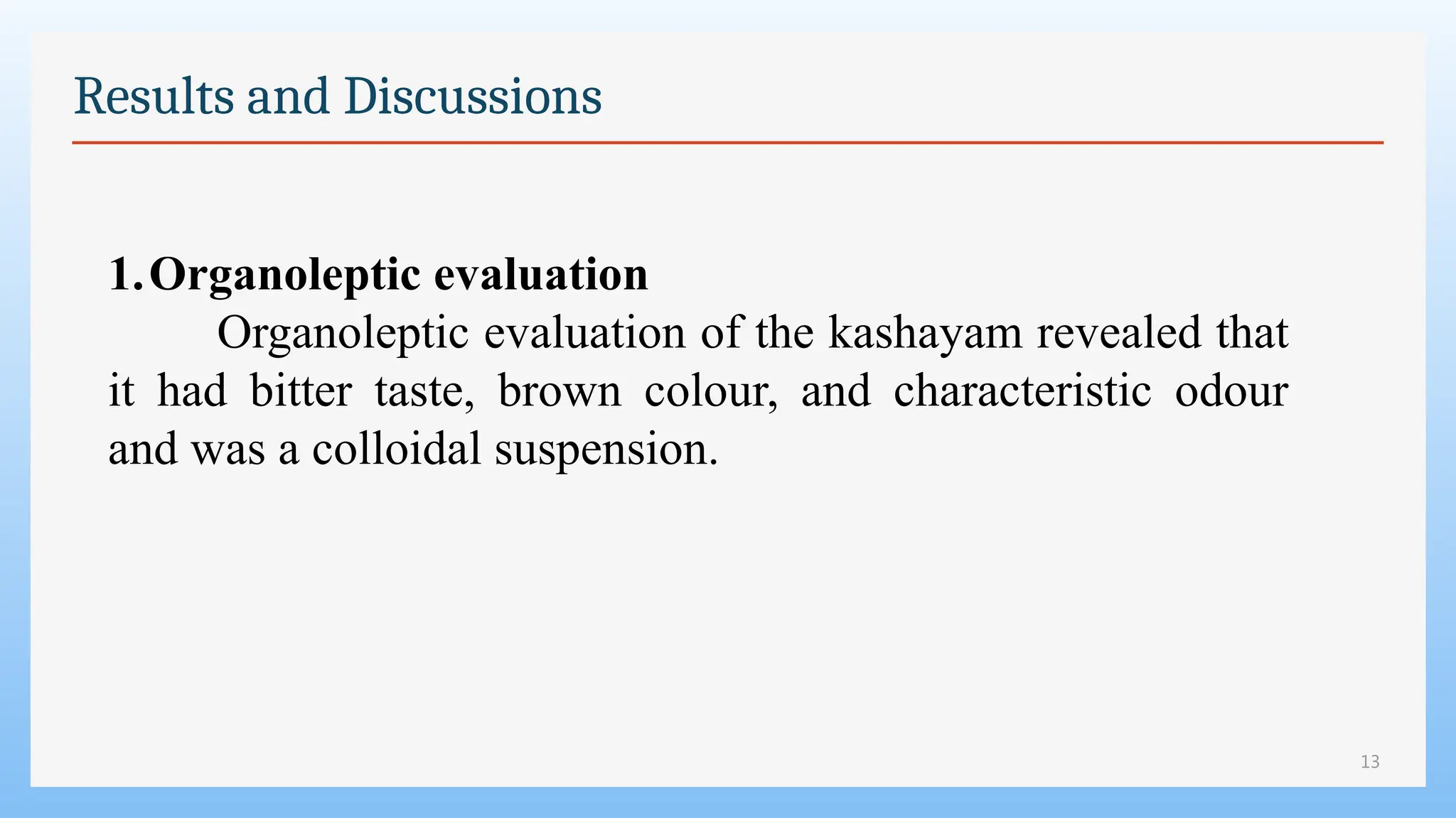 13
Results and Discussions
1.Organoleptic evaluation
Organoleptic evaluation of the kashayam revealed that
it had bitter taste, brown colour, and characteristic odour
and was a colloidal suspension.
 