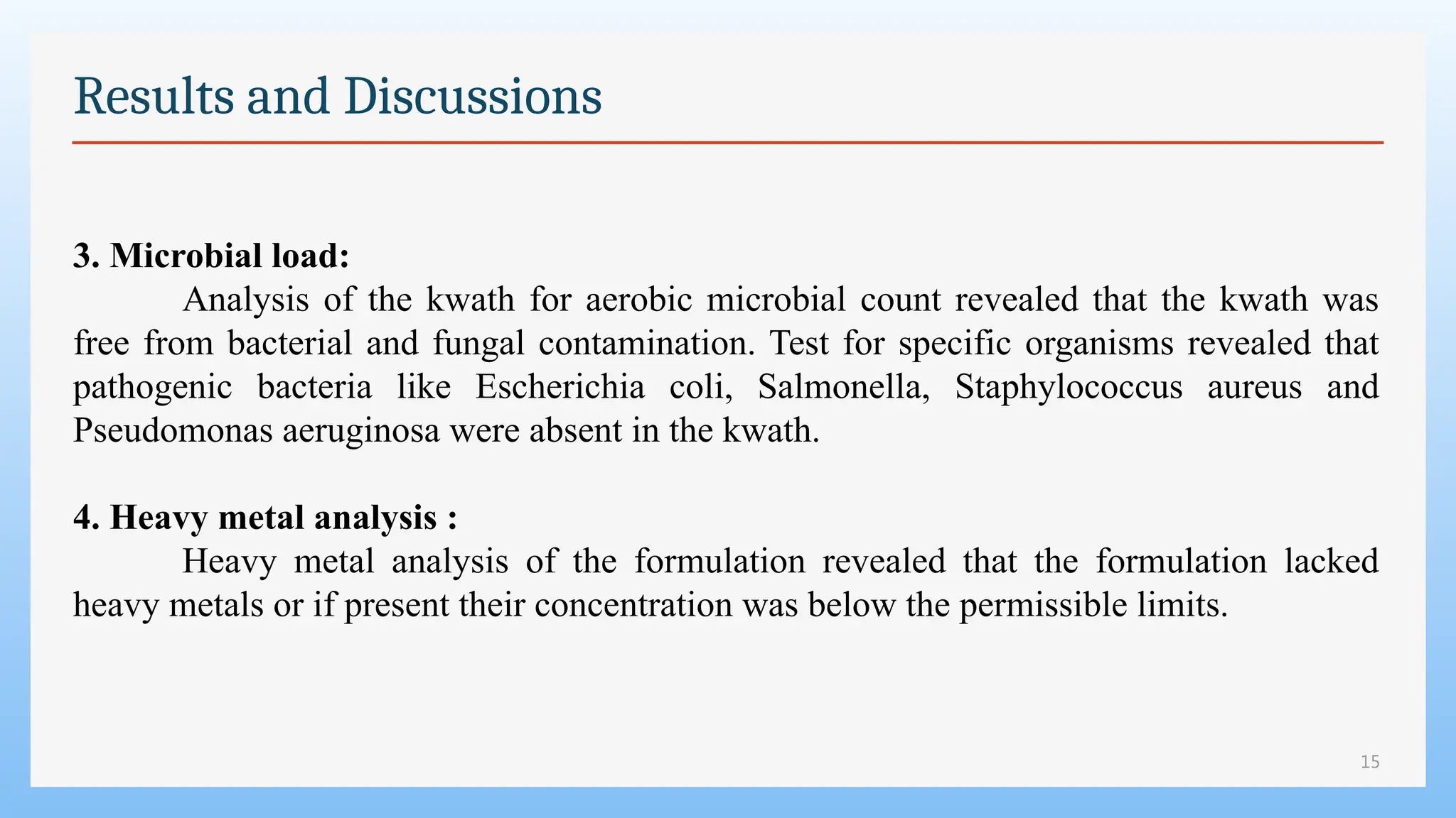15
Results and Discussions
3. Microbial load:
Analysis of the kwath for aerobic microbial count revealed that the kwath was
free from bacterial and fungal contamination. Test for specific organisms revealed that
pathogenic bacteria like Escherichia coli, Salmonella, Staphylococcus aureus and
Pseudomonas aeruginosa were absent in the kwath.
4. Heavy metal analysis :
Heavy metal analysis of the formulation revealed that the formulation lacked
heavy metals or if present their concentration was below the permissible limits.
 