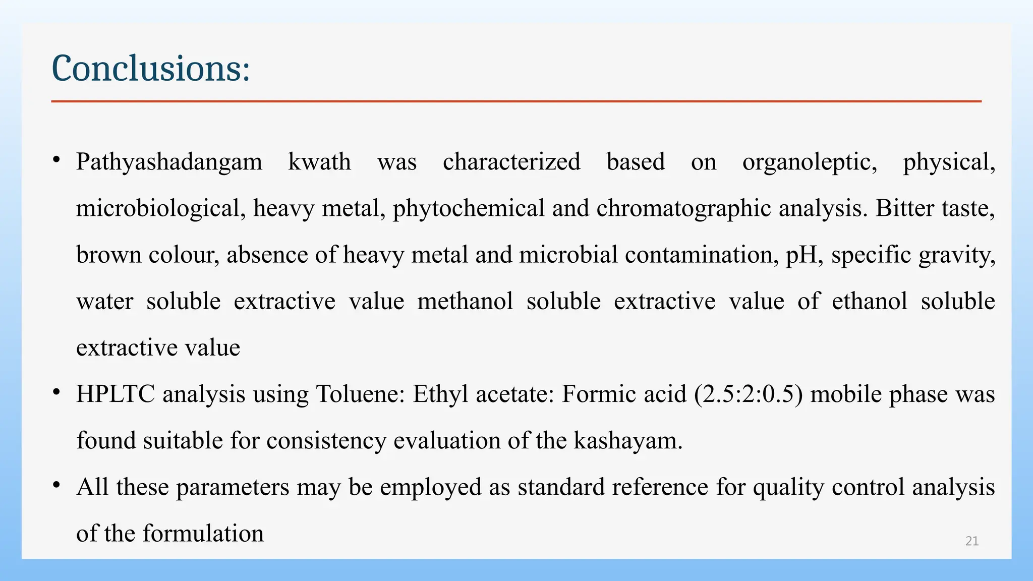 21
Conclusions:
• Pathyashadangam kwath was characterized based on organoleptic, physical,
microbiological, heavy metal, phytochemical and chromatographic analysis. Bitter taste,
brown colour, absence of heavy metal and microbial contamination, pH, specific gravity,
water soluble extractive value methanol soluble extractive value of ethanol soluble
extractive value
• HPLTC analysis using Toluene: Ethyl acetate: Formic acid (2.5:2:0.5) mobile phase was
found suitable for consistency evaluation of the kashayam.
• All these parameters may be employed as standard reference for quality control analysis
of the formulation
 