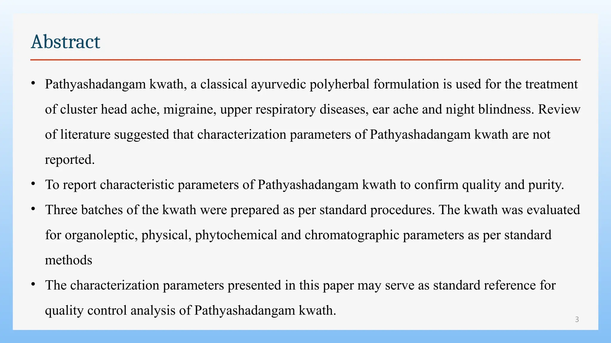 3
Abstract
• Pathyashadangam kwath, a classical ayurvedic polyherbal formulation is used for the treatment
of cluster head ache, migraine, upper respiratory diseases, ear ache and night blindness. Review
of literature suggested that characterization parameters of Pathyashadangam kwath are not
reported.
• To report characteristic parameters of Pathyashadangam kwath to confirm quality and purity.
• Three batches of the kwath were prepared as per standard procedures. The kwath was evaluated
for organoleptic, physical, phytochemical and chromatographic parameters as per standard
methods
• The characterization parameters presented in this paper may serve as standard reference for
quality control analysis of Pathyashadangam kwath.
 