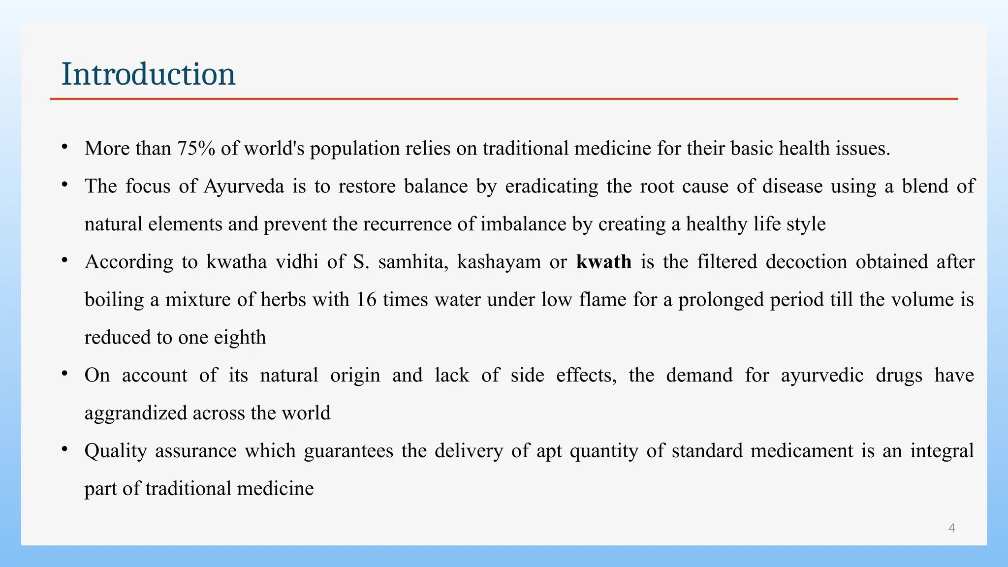 4
Introduction
• More than 75% of world's population relies on traditional medicine for their basic health issues.
• The focus of Ayurveda is to restore balance by eradicating the root cause of disease using a blend of
natural elements and prevent the recurrence of imbalance by creating a healthy life style
• According to kwatha vidhi of S. samhita, kashayam or kwath is the filtered decoction obtained after
boiling a mixture of herbs with 16 times water under low flame for a prolonged period till the volume is
reduced to one eighth
• On account of its natural origin and lack of side effects, the demand for ayurvedic drugs have
aggrandized across the world
• Quality assurance which guarantees the delivery of apt quantity of standard medicament is an integral
part of traditional medicine
 